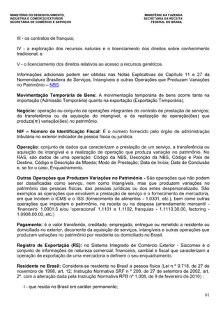 MINISTÉRIO DO DESENVOLVIMENTO, MINISTÉRIO DA FAZENDA
INDÚSTRIA E COMÉRCIO EXTERIOR SECRETARIA DA RECEITA
SECRETARIA DE COMÉRCIO E SERVIÇOS FEDERAL DO BRASIL
61
III - os contratos de franquia;
IV - a exploração dos recursos naturais e o licenciamento dos direitos sobre conhecimento
tradicional; e
V - o licenciamento dos direitos relativos ao acesso a recursos genéticos.
Informações adicionais podem ser obtidas nas Notas Explicativas do Capítulo 11 e 27 da
Nomenclatura Brasileira de Serviços, Intangíveis e outras Operações que Produzam Variações
no Patrimônio – NBS.
Movimentação Temporária de Bens: A movimentação temporária de bens ocorre tanto na
importação (Admissão Temporária) quanto na exportação (Exportação Temporária).
Negócio: operação ou conjunto de operações integrantes do contrato de prestação de serviços;
da transferência ou da aquisição do intangível; e da realização de operação(ões) que
produza(m) variação(ões) no patrimônio.
NIF – Número de Identificação Fiscal: É o número fornecido pelo órgão de administração
tributária no exterior indicador de pessoa física ou jurídica.
Operação: conjunto de dados que caracterizam a prestação de um serviço, a transferência ou
aquisição de intangível e a realização de operação que produza variação no patrimônio. No
RAS, são dados de uma operação: Código da NBS, Descrição da NBS, Código e País de
Destino; Código e Descrição da Moeda; Modo de Prestação; Data de Início; Data de Conclusão
e, se for o caso, Enquadramento.
Outras Operações que Produzam Variações no Patrimônio - São operações que não podem
ser classificadas como serviço, nem como intangíveis, mas que produzem variações no
patrimônio das pessoas físicas, das pessoas jurídicas ou dos entes despersonalizado. São
exemplos as operações que envolvem a prestação de serviço e o fornecimento de mercadoria,
em que incidem o ICMS e o ISS (fornecimento de alimentos - 1.0301, etc.), bem como outras
operações que impactam o patrimônio, na receita ou na despesa (arrendamento mercantil -
„financeiro‟ 1.0901.5 e/ou „operacional‟ 1.1101 e 1.1102, franquias - 1.1110.30.00, factoring -
1.0908.00.00, etc.)
Pagamento: é o valor transferido, creditado, empregado, entregue ou remetido a residente ou
domiciliado no exterior, decorrente da aquisição de serviços, intangíveis e outras operações que
produzam variações no patrimônio por residente ou domiciliado no Brasil.
Registro de Exportação (RE): no Sistema Integrado de Comércio Exterior - Siscomex é o
conjunto de informações de natureza comercial, financeira, cambial e fiscal que caracterizam a
operação de exportação de uma mercadoria e definem o seu enquadramento.
Residente no Brasil: Considera-se residente no Brasil a pessoa física (Lei n º 9.718, de 27 de
novembro de 1998, art. 12; Instrução Normativa SRF n º 208, de 27 de setembro de 2002, art.
2º, com a alteração dada pela Instrução Normativa RFB nº 1.008, de 9 de fevereiro de 2010) :
I - que resida no Brasil em caráter permanente;
 