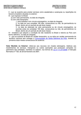 MINISTÉRIO DO DESENVOLVIMENTO, MINISTÉRIO DA FAZENDA
INDÚSTRIA E COMÉRCIO EXTERIOR SECRETARIA DA RECEITA
SECRETARIA DE COMÉRCIO E SERVIÇOS FEDERAL DO BRASIL
62
II - que se ausente para prestar serviços como assalariada a autarquias ou repartições do
Governo brasileiro situadas no exterior;
III - que ingresse no Brasil:
a) com visto permanente, na data da chegada;
b) com visto temporário:
1. para trabalhar com vínculo empregatício, na data da chegada;
2. na data em que complete 184 dias, consecutivos ou não, de permanência no
Brasil, dentro de um período de até doze meses;
3. na data da obtenção de visto permanente ou de vínculo empregatício, se
ocorrida antes de completar 184 dias, consecutivos ou não, de permanência no
Brasil, dentro de um período de até doze meses;
IV - brasileira que adquiriu a condição de não residente no Brasil e retorne ao País com
ânimo definitivo, na data da chegada;
V - que se ausente do Brasil em caráter temporário, ou se retire em caráter permanente do
território nacional sem entregar a Comunicação de Saída Definitiva do País, durante os
primeiros doze meses consecutivos de ausência.
Valor Mantido no Exterior: refere-se aos recursos em moeda estrangeira, relativos aos
recebimentos de serviços, intangíveis ou outras operações que produzam variações no
patrimônio das entidades, mantidos no exterior, nos termos da Lei nº 11.371/2006 e Instrução
Normativa nº 726, de 28 de fevereiro de 2007.
 