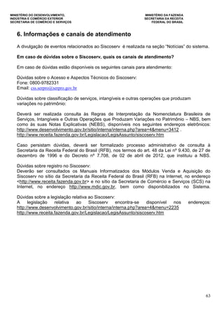 MINISTÉRIO DO DESENVOLVIMENTO, MINISTÉRIO DA FAZENDA
INDÚSTRIA E COMÉRCIO EXTERIOR SECRETARIA DA RECEITA
SECRETARIA DE COMÉRCIO E SERVIÇOS FEDERAL DO BRASIL
63
6. Informações e canais de atendimento
A divulgação de eventos relacionados ao Siscoserv é realizada na seção “Notícias” do sistema.
Em caso de dúvidas sobre o Siscoserv, quais os canais de atendimento?
Em caso de dúvidas estão disponíveis os seguintes canais para atendimento:
Dúvidas sobre o Acesso e Aspectos Técnicos do Siscoserv:
Fone: 0800-9782331
Email: css.serpro@serpro.gov.br
Dúvidas sobre classificação de serviços, intangíveis e outras operações que produzam
variações no patrimônio:
Deverá ser realizada consulta às Regras de Interpretação da Nomenclatura Brasileira de
Serviços, Intangíveis e Outras Operações que Produzam Variações no Patrimônio – NBS, bem
como às suas Notas Explicativas (NEBS), disponíveis nos seguintes endereços eletrônicos:
http://www.desenvolvimento.gov.br/sitio/interna/interna.php?area=4&menu=3412 .
http://www.receita.fazenda.gov.br/Legislacao/LegisAssunto/siscoserv.htm
Caso persistam dúvidas, deverá ser formalizado processo administrativo de consulta à
Secretaria da Receita Federal do Brasil (RFB), nos termos do art. 48 da Lei nº 9.430, de 27 de
dezembro de 1996 e do Decreto nº 7.708, de 02 de abril de 2012, que instituiu a NBS.
Dúvidas sobre registro no Siscoserv:
Deverão ser consultados os Manuais Informatizados dos Módulos Venda e Aquisição do
Siscoserv no sítio da Secretaria da Receita Federal do Brasil (RFB) na Internet, no endereço
<http://www.receita.fazenda.gov.br> e no sítio da Secretaria de Comércio e Serviços (SCS) na
Internet, no endereço http://www.mdic.gov.br, bem como disponibilizados no Sistema.
Dúvidas sobre a legislação relativa ao Siscoserv:
A legislação relativa ao Siscoserv encontra-se disponível nos endereços:
http://www.desenvolvimento.gov.br/sitio/interna/interna.php?area=4&menu=2235
http://www.receita.fazenda.gov.br/Legislacao/LegisAssunto/siscoserv.htm
 