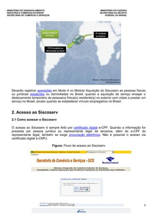 MINISTÉRIO DO DESENVOLVIMENTO, MINISTÉRIO DA FAZENDA
INDÚSTRIA E COMÉRCIO EXTERIOR SECRETARIA DA RECEITA
SECRETARIA DE COMÉRCIO E SERVIÇOS FEDERAL DO BRASIL
9
Deverão registrar operações em Modo 4 no Módulo Aquisição do Siscoserv as pessoas físicas
ou jurídicas residentes ou domiciliadas no Brasil, quando a aquisição de serviço ensejar o
deslocamento temporário de pessoa(s) física(s) residente(s) no exterior com vistas a prestar um
serviço no Brasil, exceto quando se estabelecer vínculo empregatício no Brasil.
2. Acesso ao Siscoserv
2.1 Como acessar o Siscoserv
O acesso ao Siscoserv é sempre feito por certificado digital e-CPF. Quando a informação for
prestada por pessoa jurídica ou representante legal de terceiros, além do e-CPF do
representante legal, também se exige procuração eletrônica. Não é possível o acesso via
certificado digital e-CNPJ.
Figura: Fluxo de acesso ao Siscoserv
 