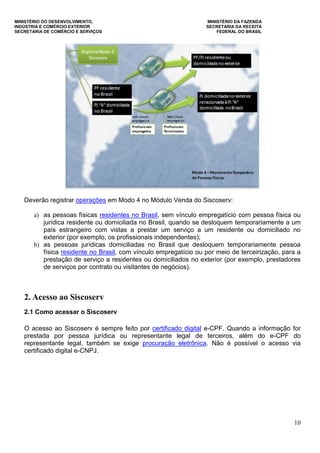 MINISTÉRIO DO DESENVOLVIMENTO, MINISTÉRIO DA FAZENDA
INDÚSTRIA E COMÉRCIO EXTERIOR SECRETARIA DA RECEITA
SECRETARIA DE COMÉRCIO E SERVIÇOS FEDERAL DO BRASIL
10
Deverão registrar operações em Modo 4 no Módulo Venda do Siscoserv:
a) as pessoas físicas residentes no Brasil, sem vínculo empregatício com pessoa física ou
jurídica residente ou domiciliada no Brasil, quando se desloquem temporariamente a um
país estrangeiro com vistas a prestar um serviço a um residente ou domiciliado no
exterior (por exemplo, os profissionais independentes);
b) as pessoas jurídicas domiciliadas no Brasil que desloquem temporariamente pessoa
física residente no Brasil, com vínculo empregatício ou por meio de terceirização, para a
prestação de serviço a residentes ou domiciliados no exterior (por exemplo, prestadores
de serviços por contrato ou visitantes de negócios).
2. Acesso ao Siscoserv
2.1 Como acessar o Siscoserv
O acesso ao Siscoserv é sempre feito por certificado digital e-CPF. Quando a informação for
prestada por pessoa jurídica ou representante legal de terceiros, além do e-CPF do
representante legal, também se exige procuração eletrônica. Não é possível o acesso via
certificado digital e-CNPJ.
 