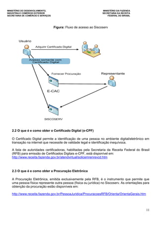 MINISTÉRIO DO DESENVOLVIMENTO, MINISTÉRIO DA FAZENDA
INDÚSTRIA E COMÉRCIO EXTERIOR SECRETARIA DA RECEITA
SECRETARIA DE COMÉRCIO E SERVIÇOS FEDERAL DO BRASIL
11
Figura: Fluxo de acesso ao Siscoserv
2.2 O que é e como obter o Certificado Digital (e-CPF)
O Certificado Digital permite a identificação de uma pessoa no ambiente digital/eletrônico em
transação na internet que necessite de validade legal e identificação inequívoca.
A lista de autoridades certificadoras, habilitadas pela Secretaria da Receita Federal do Brasil
(RFB) para emissão de Certificados Digitais e-CPF, está disponível em:
http://www.receita.fazenda.gov.br/atendvirtual/solicemrenrevcd.htm
2.3 O que é e como obter a Procuração Eletrônica
A Procuração Eletrônica, emitida exclusivamente pela RFB, é o instrumento que permite que
uma pessoa física represente outra pessoa (física ou jurídica) no Siscoserv. As orientações para
obtenção da procuração estão disponíveis em:
http://www.receita.fazenda.gov.br/PessoaJuridica/ProcuracoesRFB/Orienta/OrientaGerais.htm
 