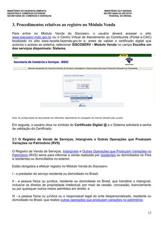 MINISTÉRIO DO DESENVOLVIMENTO, MINISTÉRIO DA FAZENDA
INDÚSTRIA E COMÉRCIO EXTERIOR SECRETARIA DA RECEITA
SECRETARIA DE COMÉRCIO E SERVIÇOS FEDERAL DO BRASIL
12
3. Procedimentos relativos ao registro no Módulo Venda
Para entrar no Módulo Venda do Siscoserv, o usuário deverá acessar o sitio
www.siscoserv.mdic.gov.br ou o Centro Virtual de Atendimento ao Contribuinte (Portal e-CAC)
localizado no sitio www.receita.fazenda.gov.br e, antes de validar o certificado digital que
autoriza o acesso ao sistema, selecionar SISCOSERV - Módulo Venda no campo Escolha um
dos serviços disponíveis: Sistema.
Nota: As configurações de tela poderão ser diferentes, dependendo do navegador de Internet utilizado pelo usuário.
Em seguida, o usuário clica no símbolo do Certificado Digital @ e o Sistema solicitará a senha
de validação do Certificado.
3.1 O Registro de Venda de Serviços, Intangíveis e Outras Operações que Produzam
Variações no Patrimônio (RVS)
O Registro de Venda de Serviços, Intangíveis e Outras Operações que Produzam Variações no
Patrimônio (RVS) serve para informar a venda realizada por residentes ou domiciliados no País
a residentes ou domiciliados no exterior.
Estão obrigados a efetuar registro no Módulo Venda do Siscoserv:
I - o prestador do serviço residente ou domiciliado no Brasil;
II - a pessoa física ou jurídica, residente ou domiciliada no Brasil, que transfere o intangível,
inclusive os direitos de propriedade intelectual, por meio de cessão, concessão, licenciamento
ou por quaisquer outros meios admitidos em direito; e
III - a pessoa física ou jurídica ou o responsável legal do ente despersonalizado, residente ou
domiciliado no Brasil, que realize outras operações que produzam variações no patrimônio.
 