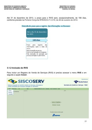 MINISTÉRIO DO DESENVOLVIMENTO, MINISTÉRIO DA FAZENDA
INDÚSTRIA E COMÉRCIO EXTERIOR SECRETARIA DA RECEITA
SECRETARIA DE COMÉRCIO E SERVIÇOS FEDERAL DO BRASIL
15
Até 31 de dezembro de 2013, o prazo para o RVS será, excepcionalmente, de 180 dias,
conforme previsto na Portaria Conjunta RFB/SCS nº 2.319, de 26 de outubro de 2012.
3.1.2 Inclusão do RVS
Para incluir um Registro de Venda de Serviços (RVS) é preciso acessar o menu RVS e em
seguida a opção Incluir.
 