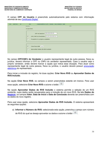 MINISTÉRIO DO DESENVOLVIMENTO, MINISTÉRIO DA FAZENDA
INDÚSTRIA E COMÉRCIO EXTERIOR SECRETARIA DA RECEITA
SECRETARIA DE COMÉRCIO E SERVIÇOS FEDERAL DO BRASIL
16
O campo CPF do Usuário é preenchido automaticamente pelo sistema com informação
advinda de seu Certificado Digital.
No campo CPF/CNPJ do Vendedor o usuário representante legal de outra pessoa, física ou
jurídica, deverá informar o CPF ou CNPJ do vendedor representado. Caso o usuário seja o
próprio vendedor, então deverá marcar a opção que indica essa situação. Para atuar como
representante legal de outra pessoa, física ou jurídica, o usuário deverá possuir procuração
eletrônica do representado.
Para iniciar a inclusão do registro, há duas opções: Criar Novo RVS ou Aproveitar Dados de
RVS Incluído.
Na opção Criar Novo RVS, os campos a serem preenchidos estarão em branco. Para usar
essa opção, selecione Criar Novo RVS e acione o botão
Na opção Aproveitar Dados de RVS Incluído o sistema permite a seleção de um RVS
existente, cujos dados serão recuperados para a inclusão de um novo RVS. Na tela Dados do
Negócio, os campos Valor, Data de Início e Data de Conclusão deverão ser preenchidos com
os dados do novo registro.
Para usar essa opção, selecione Aproveitar Dados de RVS Incluído. O sistema apresentará
as seguintes opções:
a) Informar o Número do RVS: selecionada esta opção, preencha o campo com número
de RVS do qual se deseja aproveitar os dados e acione o botão .
 