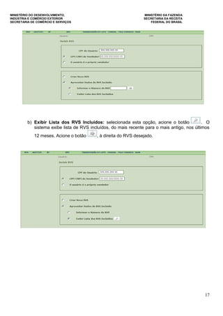MINISTÉRIO DO DESENVOLVIMENTO, MINISTÉRIO DA FAZENDA
INDÚSTRIA E COMÉRCIO EXTERIOR SECRETARIA DA RECEITA
SECRETARIA DE COMÉRCIO E SERVIÇOS FEDERAL DO BRASIL
17
b) Exibir Lista dos RVS Incluídos: selecionada esta opção, acione o botão . O
sistema exibe lista de RVS incluídos, do mais recente para o mais antigo, nos últimos
12 meses. Acione o botão , à direita do RVS desejado.
 