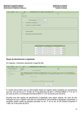 MINISTÉRIO DO DESENVOLVIMENTO, MINISTÉRIO DA FAZENDA
INDÚSTRIA E COMÉRCIO EXTERIOR SECRETARIA DA RECEITA
SECRETARIA DE COMÉRCIO E SERVIÇOS FEDERAL DO BRASIL
18
Opção de Atendimento à Legislação
Em seguida, o Siscoserv apresenta a seguinte tela:
O usuário deve indicar que as informações objeto de registro serão prestadas em atendimento
aos arts. 25 e 26 da Lei no 12.546, de 14 de dezembro de 2011, à Portaria MDIC no 113, de 17
de maio de 2012, e à Instrução Normativa RFB no 1.277 de 28 de junho de 2012.
Escolha uma das opções de atendimento à legislação para seguir adiante. No caso da não
indicação de que o registro será feito em atendimento concomitante à legislação supracitada, o
vendedor estará sujeito às sanções previstas no art. 7º ou no art. 8º da Portaria Conjunta nº
1.908, de 19 de junho de 2012.
 