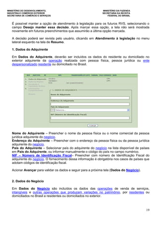 MINISTÉRIO DO DESENVOLVIMENTO, MINISTÉRIO DA FAZENDA
INDÚSTRIA E COMÉRCIO EXTERIOR SECRETARIA DA RECEITA
SECRETARIA DE COMÉRCIO E SERVIÇOS FEDERAL DO BRASIL
19
É possível manter a opção de atendimento à legislação para os futuros RVS, selecionando o
campo Desejo manter essa decisão. Após marcar essa opção, a tela não será mostrada
novamente em futuros preenchimentos que assumirão a última opção marcada.
A decisão poderá ser revista pelo usuário, clicando em Atendimento à legislação no menu
lateral esquerdo na tela de Resumo.
1. Dados do Adquirente
Em Dados do Adquirente, deverão ser incluídos os dados do residente ou domiciliado no
exterior adquirente da operação realizada com pessoa física, pessoa jurídica ou ente
despersonalizado residente ou domiciliado no Brasil.
Nome do Adquirente – Preencher o nome da pessoa física ou o nome comercial da pessoa
jurídica adquirente do negócio.
Endereço do Adquirente – Preencher com o endereço da pessoa física ou da pessoa jurídica
adquirente do negócio.
País do Adquirente – Selecionar país do adquirente do negócio na lista disponível de países
em País do Adquirente, ou informar manualmente o código do país no campo numérico.
NIF – Número de Identificação Fiscal– Preencher com número de Identificação Fiscal do
adquirente do negócio. O fornecimento dessa informação é obrigatória nos casos de países que
adotam códigos de identificação fiscal.
Acionar Avançar para validar os dados e seguir para a próxima tela (Dados do Negócio).
2. Dados do Negócio
Em Dados do Negócio são incluídos os dados das operações de venda de serviços,
intangíveis e outras operações que produzam variações no patrimônio, por residentes ou
domiciliados no Brasil a residentes ou domiciliados no exterior.
 