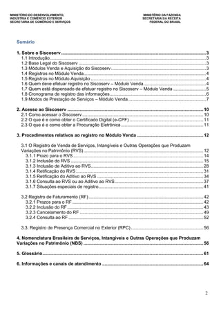 MINISTÉRIO DO DESENVOLVIMENTO, MINISTÉRIO DA FAZENDA
INDÚSTRIA E COMÉRCIO EXTERIOR SECRETARIA DA RECEITA
SECRETARIA DE COMÉRCIO E SERVIÇOS FEDERAL DO BRASIL
2
Sumário
1. Sobre o Siscoserv....................................................................................................................3
1.1 Introdução.............................................................................................................................3
1.2 Base Legal do Siscoserv ......................................................................................................3
1.3 Módulos Venda e Aquisição do Siscoserv............................................................................3
1.4 Registros no Módulo Venda..................................................................................................4
1.5 Registros no Módulo Aquisição ............................................................................................4
1.6 Quem deve efetuar registro no Siscoserv – Módulo Venda..................................................4
1.7 Quem está dispensado de efetuar registro no Siscoserv – Módulo Venda ..........................5
1.8 Cronograma de registro das informações.............................................................................6
1.9 Modos de Prestação de Serviços – Módulo Venda ..............................................................7
2. Acesso ao Siscoserv .............................................................................................................10
2.1 Como acessar o Siscoserv .................................................................................................10
2.2 O que é e como obter o Certificado Digital (e-CPF) ...........................................................11
2.3 O que é e como obter a Procuração Eletrônica..................................................................11
3. Procedimentos relativos ao registro no Módulo Venda .....................................................12
3.1 O Registro de Venda de Serviços, Intangíveis e Outras Operações que Produzam
Variações no Patrimônio (RVS)................................................................................................12
3.1.1 Prazo para o RVS ........................................................................................................14
3.1.2 Inclusão do RVS ..........................................................................................................15
3.1.3 Inclusão de Aditivo ao RVS..........................................................................................28
3.1.4 Retificação do RVS ......................................................................................................31
3.1.5 Retificação do Aditivo ao RVS .....................................................................................34
3.1.6 Consulta ao RVS ou ao Aditivo ao RVS.......................................................................37
3.1.7 Situações especiais de registro....................................................................................41
3.2 Registro de Faturamento (RF)............................................................................................42
3.2.1 Prazos para o RF .........................................................................................................42
3.2.2 Inclusão do RF.............................................................................................................43
3.2.3 Cancelamento do RF ...................................................................................................49
3.2.4 Consulta ao RF ............................................................................................................52
3.3. Registro de Presença Comercial no Exterior (RPC) ..........................................................56
4. Nomenclatura Brasileira de Serviços, Intangíveis e Outras Operações que Produzam
Variações no Patrimônio (NBS) ................................................................................................56
5. Glossário.................................................................................................................................61
6. Informações e canais de atendimento .................................................................................64
 