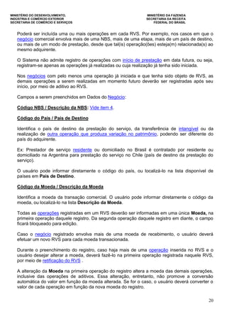 MINISTÉRIO DO DESENVOLVIMENTO, MINISTÉRIO DA FAZENDA
INDÚSTRIA E COMÉRCIO EXTERIOR SECRETARIA DA RECEITA
SECRETARIA DE COMÉRCIO E SERVIÇOS FEDERAL DO BRASIL
20
Poderá ser incluída uma ou mais operações em cada RVS. Por exemplo, nos casos em que o
negócio comercial envolva mais de uma NBS, mais de uma etapa, mais de um país de destino,
ou mais de um modo de prestação, desde que tal(is) operação(ões) esteja(m) relacionada(s) ao
mesmo adquirente.
O Sistema não admite registro de operações com início de prestação em data futura, ou seja,
registram-se apenas as operações já realizadas ou cuja realização já tenha sido iniciada.
Nos negócios com pelo menos uma operação já iniciada e que tenha sido objeto de RVS, as
demais operações a serem realizadas em momento futuro deverão ser registradas após seu
início, por meio de aditivo ao RVS.
Campos a serem preenchidos em Dados do Negócio:
Código NBS / Descrição da NBS: Vide item 4.
Código do País / País de Destino
Identifica o país de destino da prestação do serviço, da transferência de intangível ou da
realização de outra operação que produza variação no patrimônio, podendo ser diferente do
país do adquirente.
Ex: Prestador de serviço residente ou domiciliado no Brasil é contratado por residente ou
domiciliado na Argentina para prestação do serviço no Chile (país de destino da prestação do
serviço).
O usuário pode informar diretamente o código do país, ou localizá-lo na lista disponível de
países em País de Destino.
Código da Moeda / Descrição da Moeda
Identifica a moeda da transação comercial. O usuário pode informar diretamente o código da
moeda, ou localizá-lo na lista Descrição da Moeda.
Todas as operações registradas em um RVS deverão ser informadas em uma única Moeda, na
primeira operação daquele registro. Da segunda operação daquele registro em diante, o campo
ficará bloqueado para edição.
Caso o negócio registrado envolva mais de uma moeda de recebimento, o usuário deverá
efetuar um novo RVS para cada moeda transacionada.
Durante o preenchimento do registro, caso haja mais de uma operação inserida no RVS e o
usuário desejar alterar a moeda, deverá fazê-lo na primeira operação registrada naquele RVS,
por meio de retificação do RVS .
A alteração da Moeda na primeira operação do registro altera a moeda das demais operações,
inclusive das operações de aditivos. Essa alteração, entretanto, não promove a conversão
automática do valor em função da moeda alterada. Se for o caso, o usuário deverá converter o
valor de cada operação em função da nova moeda do registro.
 