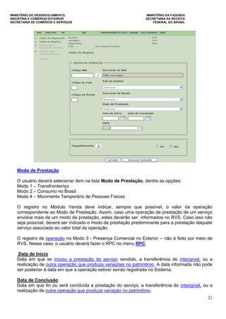 MINISTÉRIO DO DESENVOLVIMENTO, MINISTÉRIO DA FAZENDA
INDÚSTRIA E COMÉRCIO EXTERIOR SECRETARIA DA RECEITA
SECRETARIA DE COMÉRCIO E SERVIÇOS FEDERAL DO BRASIL
21
Modo de Prestação
O usuário deverá selecionar item na lista Modo de Prestação, dentre as opções:
Modo 1 – Transfronteiriço
Modo 2 – Consumo no Brasil
Modo 4 – Movimento Temporário de Pessoas Físicas
O registro no Módulo Venda deve indicar, sempre que possível, o valor da operação
correspondente ao Modo de Prestação. Assim, caso uma operação de prestação de um serviço
envolva mais de um modo de prestação, estes deverão ser informados no RVS. Caso isso não
seja possível, deverá ser indicado o modo de prestação predominante para a prestação daquele
serviço associado ao valor total da operação.
O registro de operação no Modo 3 - Presença Comercial no Exterior – não é feito por meio de
RVS. Nesse caso, o usuário deverá fazer o RPC no menu RPC.
Data de Início
Data em que se iniciou a prestação do serviço vendido, a transferência do intangível, ou a
realização de outra operação que produza variações no patrimônio. A data informada não pode
ser posterior à data em que a operação estiver sendo registrada no Sistema.
Data de Conclusão
Data em que foi ou será concluída a prestação do serviço, a transferência do intangível, ou a
realização de outra operação que produza variação no patrimônio.
 