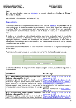 MINISTÉRIO DO DESENVOLVIMENTO, MINISTÉRIO DA FAZENDA
INDÚSTRIA E COMÉRCIO EXTERIOR SECRETARIA DA RECEITA
SECRETARIA DE COMÉRCIO E SERVIÇOS FEDERAL DO BRASIL
22
Valor
Deve ser especificado o valor da operação, na moeda indicada em Código da Moeda /
Descrição da Moeda.
Só poderá ser informado valor acima de zero (0).
Enquadramento
Este campo deve ser obrigatoriamente preenchido no caso de operação amparada em um ou
mais mecanismos de apoio/fomento ao comércio exterior de serviços, intangíveis e às demais
operações. Todos os mecanismos de apoio que amparam a operação devem ser registrados
neste campo em cumprimento ao previsto no art. 26 da Lei nº 12.546, de 14 de dezembro de
2011.
O órgão ou a entidade da administração pública que tenha atribuição legal de regulação,
normatização, controle ou fiscalização de mecanismo de apoio/fomento, sem prejuízo de
legislação específica, utilizará as informações da operação, relacionadas a sua área de
competência, para verificação do adimplemento das condições necessárias à fruição daquele
mecanismo sob sua gestão.
A concessão ou o reconhecimento de cada mecanismo condiciona-se ao registro das operações
no Siscoserv.
Para informar Enquadramento da operação, marque “sim” à direita de Enquadramento.
O sistema exibirá lista de enquadramentos disponíveis para seleção, que são os seguintes no
Módulo Venda:
MECANISMO Medida Legal
ACC - Adiantamento sobre Contrato de Câmbio –
Redução a Zero do IR e do IOF.
Antecipação parcial ou total em moeda nacional
relativa ao preço da moeda estrangeira vendida ao
banco autorizado a operar no mercado de câmbio,
pelo exportador, para entrega futura, feita antes do
embarque da mercadoria ou da prestação do serviço.
Art. 8º do Decreto nº 6.306, de 14 de
dezembro de 2007
Título 1, Capítulo 3, Seção 3 do
Regulamento do Mercado de Câmbio e
Capitais Internacionais - RMCCI
Portaria MDIC nº 26, de 03 de fevereiro
de 2012
Maiores informações no Site MDIC –
ACC / ACE
ACE – Adiantamento sobre Cambiais Entregues -
Redução a Zero do IR e do IOF.
Antecipação total ou parcial em moeda nacional, do
valor a ser ingressado (venda com prazo), sobre uma
Art. 8º do Decreto nº 6.306, de 14 de
dezembro de 2007
Título 1, Capítulo 3, Seção 3 do
Regulamento do Mercado de Câmbio e
 