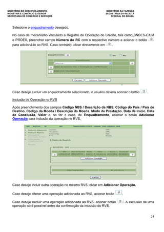 MINISTÉRIO DO DESENVOLVIMENTO, MINISTÉRIO DA FAZENDA
INDÚSTRIA E COMÉRCIO EXTERIOR SECRETARIA DA RECEITA
SECRETARIA DE COMÉRCIO E SERVIÇOS FEDERAL DO BRASIL
24
Selecione o enquadramento desejado.
No caso de mecanismo vinculado a Registro de Operação de Crédito, tais como BNDES-EXIM
e PROEX, preencher campo Número do RC com o respectivo número e acionar o botão
para adicioná-lo ao RVS. Caso contrário, clicar diretamente em .
Caso deseje excluir um enquadramento selecionado, o usuário deverá acionar o botão .
Inclusão de Operação no RVS
Após preenchimento dos campos Código NBS / Descrição da NBS, Código do País / País de
Destino, Código da Moeda / Descrição da Moeda, Modo de Prestação, Data de Início, Data
de Conclusão, Valor e, se for o caso, de Enquadramento, acionar o botão Adicionar
Operação para inclusão da operação no RVS.
Caso deseje incluir outra operação no mesmo RVS, clicar em Adicionar Operação.
Caso deseje alterar uma operação adicionada ao RVS, acionar botão .
Caso deseje excluir uma operação adicionada ao RVS, acionar botão . A exclusão de uma
operação só é possível antes da confirmação da inclusão do RVS.
 