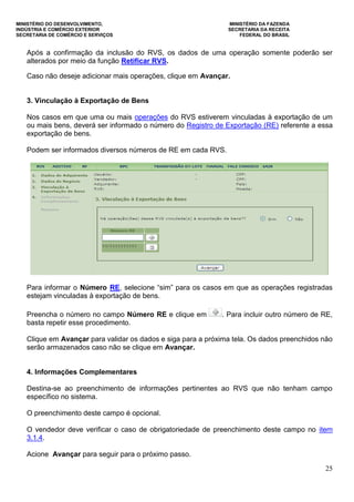 MINISTÉRIO DO DESENVOLVIMENTO, MINISTÉRIO DA FAZENDA
INDÚSTRIA E COMÉRCIO EXTERIOR SECRETARIA DA RECEITA
SECRETARIA DE COMÉRCIO E SERVIÇOS FEDERAL DO BRASIL
25
Após a confirmação da inclusão do RVS, os dados de uma operação somente poderão ser
alterados por meio da função Retificar RVS.
Caso não deseje adicionar mais operações, clique em Avançar.
3. Vinculação à Exportação de Bens
Nos casos em que uma ou mais operações do RVS estiverem vinculadas à exportação de um
ou mais bens, deverá ser informado o número do Registro de Exportação (RE) referente a essa
exportação de bens.
Podem ser informados diversos números de RE em cada RVS.
Para informar o Número RE, selecione “sim” para os casos em que as operações registradas
estejam vinculadas à exportação de bens.
Preencha o número no campo Número RE e clique em . Para incluir outro número de RE,
basta repetir esse procedimento.
Clique em Avançar para validar os dados e siga para a próxima tela. Os dados preenchidos não
serão armazenados caso não se clique em Avançar.
4. Informações Complementares
Destina-se ao preenchimento de informações pertinentes ao RVS que não tenham campo
específico no sistema.
O preenchimento deste campo é opcional.
O vendedor deve verificar o caso de obrigatoriedade de preenchimento deste campo no item
3.1.4.
Acione Avançar para seguir para o próximo passo.
 