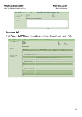 MINISTÉRIO DO DESENVOLVIMENTO, MINISTÉRIO DA FAZENDA
INDÚSTRIA E COMÉRCIO EXTERIOR SECRETARIA DA RECEITA
SECRETARIA DE COMÉRCIO E SERVIÇOS FEDERAL DO BRASIL
26
Resumo do RVS
A tela Resumo do RVS traz as informações preenchidas pelo usuário para incluir o RVS.
 