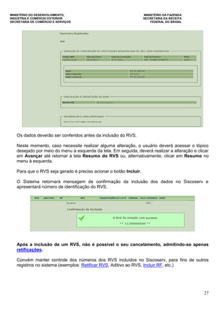 MINISTÉRIO DO DESENVOLVIMENTO, MINISTÉRIO DA FAZENDA
INDÚSTRIA E COMÉRCIO EXTERIOR SECRETARIA DA RECEITA
SECRETARIA DE COMÉRCIO E SERVIÇOS FEDERAL DO BRASIL
27
Os dados deverão ser conferidos antes da inclusão do RVS.
Neste momento, caso necessite realizar alguma alteração, o usuário deverá acessar o tópico
desejado por meio do menu à esquerda da tela. Em seguida, deverá realizar a alteração e clicar
em Avançar até retornar à tela Resumo do RVS ou, alternativamente, clicar em Resumo no
menu à esquerda.
Para que o RVS seja gerado é preciso acionar o botão Incluir.
O Sistema retornará mensagem de confirmação da inclusão dos dados no Siscoserv e
apresentará número de identificação do RVS.
Após a inclusão de um RVS, não é possível o seu cancelamento, admitindo-se apenas
retificações.
Convém manter controle dos números dos RVS incluídos no Siscoserv, para fins de outros
registros no sistema (exemplos: Retificar RVS, Aditivo ao RVS, Incluir RF, etc.)
 
