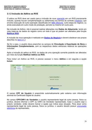 MINISTÉRIO DO DESENVOLVIMENTO, MINISTÉRIO DA FAZENDA
INDÚSTRIA E COMÉRCIO EXTERIOR SECRETARIA DA RECEITA
SECRETARIA DE COMÉRCIO E SERVIÇOS FEDERAL DO BRASIL
28
3.1.3 Inclusão de Aditivo ao RVS
O aditivo ao RVS deve ser usado para a inclusão de nova operação em um RVS previamente
incluído, quando houver complementação ou aditamento nos termos do contrato (negócio), que
envolva execução de outra operação classificada em NBS diferente, outra etapa do negócio, ou
ainda executada em outro modo de prestação, período ou mesmo em outro país.
Na inclusão de Aditivo, não é possível realizar alterações nos Dados do Adquirente, tendo em
vista tratar-se de dados do registro como um todo e que só podem ser alterados pela função
Retificar RVS.
A inclusão de nova operação é realizada em Dados do Negócio e deverá obedecer aos prazos
descritos no item 3.1.1
Se for o caso, o usuário deve preencher os campos de Vinculação à Exportação de Bens e
Informações Complementares, com os respectivos dados adicionais relativos às operações
incluídas.
Após a inclusão do aditivo ao RVS, os dados de uma operação somente poderão ser alterados
por meio da função Retificar Aditivo ao RVS.
Para incluir um Aditivo ao RVS, é preciso acessar o menu Aditivo e em seguida a opção
Incluir.
O campo CPF do Usuário é preenchido automaticamente pelo sistema com informação
advinda do Certificado Digital do usuário.
No campo CPF/CNPJ do Vendedor o usuário representante legal de outra pessoa, física ou
jurídica, deverá informar o CPF ou CNPJ do Vendedor representado. Caso o usuário seja o
próprio vendedor, então deverá marcar a opção que indica essa situação. Para atuar como
representante legal de outra pessoa, física ou jurídica, o usuário deverá possuir procuração
eletrônica do representado.
 