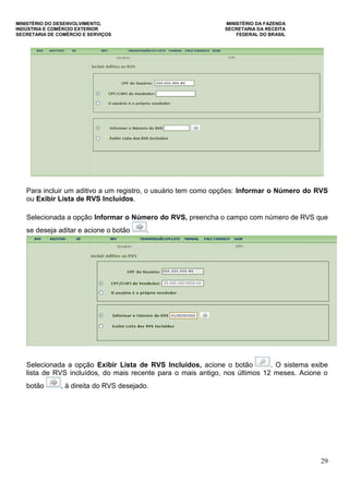 MINISTÉRIO DO DESENVOLVIMENTO, MINISTÉRIO DA FAZENDA
INDÚSTRIA E COMÉRCIO EXTERIOR SECRETARIA DA RECEITA
SECRETARIA DE COMÉRCIO E SERVIÇOS FEDERAL DO BRASIL
29
Para incluir um aditivo a um registro, o usuário tem como opções: Informar o Número do RVS
ou Exibir Lista de RVS Incluídos.
Selecionada a opção Informar o Número do RVS, preencha o campo com número de RVS que
se deseja aditar e acione o botão .
Selecionada a opção Exibir Lista de RVS Incluídos, acione o botão . O sistema exibe
lista de RVS incluídos, do mais recente para o mais antigo, nos últimos 12 meses. Acione o
botão , à direita do RVS desejado.
 