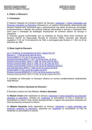 MINISTÉRIO DO DESENVOLVIMENTO, MINISTÉRIO DA FAZENDA
INDÚSTRIA E COMÉRCIO EXTERIOR SECRETARIA DA RECEITA
SECRETARIA DE COMÉRCIO E SERVIÇOS FEDERAL DO BRASIL
3
1. Sobre o Siscoserv
1.1 Introdução
O Sistema Integrado de Comércio Exterior de Serviços, Intangíveis e Outras Operações que
Produzam Variações no Patrimônio (Siscoserv) é um sistema informatizado, desenvolvido pelo
Governo Federal como ferramenta para o aprimoramento das ações de estímulo, formulação,
acompanhamento e aferição das políticas públicas relacionadas a serviços e intangíveis bem
como para a orientação de estratégias empresariais de comércio exterior de serviços e
intangíveis.
O Siscoserv guarda conformidade com as diretrizes do Acordo Geral sobre Comércio de
Serviços (GATS) da Organização Mundial do Comércio (OMC), aprovado pelo Decreto
Legislativo nº 30, de 15 de dezembro de 1994, e promulgado pelo Decreto no 1.355, de 30 de
dezembro de 1994.
1.2 Base Legal do Siscoserv
Lei nº 12.546 de 14 de dezembro de 2011, artigos 24 a 27.
Decreto no 7.708 de 02 de abril de 2012.
Portaria MDIC nº 113, de 17 de maio de 2012.
Instrução Normativa RFB nº 1.277 de 28 de junho de 2012.
Portaria Conjunta RFB / SCS nº 1.908 de 19 de julho de 2012.
Portaria Conjunta RFB / SCS nº 1.965, de 31 de Julho de 2012
Portaria Conjunta RFB / SCS nº 2.195, de 25 de Setembro de 2012
Instrução Normativa RFB nº 1.298, de 24 de outubro de 2012
Portaria MDIC nº 233, de 25 de outubro de 2012
Portaria Conjunta RFB/SCS nº 2.319, de 26 de outubro de 2012
Portaria Conjunta RFB / SCS nº 2,328, de 29 de outubro de 2012
A prestação de informação no Siscoserv observa as normas complementares estabelecidas
neste Manual.
1.3 Módulos Venda e Aquisição do Siscoserv
O Siscoserv contará com dois Módulos: Venda e Aquisição.
No Módulo Venda serão registrados os serviços, intangíveis e outras operações que produzam
variações no patrimônio, vendidos por residentes ou domiciliados no País a residentes ou
domiciliados no exterior. Este módulo abrange também o registro das operações realizadas por
meio de presença comercial no exterior.
No Módulo Aquisição serão registrados os serviços, intangíveis e outras operações que
produzam variações no patrimônio, adquiridos por residentes ou domiciliados no País de
residentes ou domiciliados no exterior.
 