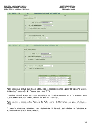MINISTÉRIO DO DESENVOLVIMENTO, MINISTÉRIO DA FAZENDA
INDÚSTRIA E COMÉRCIO EXTERIOR SECRETARIA DA RECEITA
SECRETARIA DE COMÉRCIO E SERVIÇOS FEDERAL DO BRASIL
30
Após selecionar o RVS que deseja aditar, siga os passos descritos a partir do tópico “2. Dados
do Negócio” no item 3.1.2 - Passos para incluir RVS.
O aditivo utilizará a mesma moeda cadastrada na primeira operação do RVS. Caso a nova
operação envolva outra moeda, deverá ser feito um novo RVS.
Após conferir os dados na tela Resumo do RVS, acione o botão Incluir para gerar o Aditivo ao
RVS.
O sistema retornará mensagem de confirmação da inclusão dos dados no Siscoserv e
apresentará número do aditivo ao RVS.
 