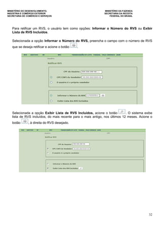 MINISTÉRIO DO DESENVOLVIMENTO, MINISTÉRIO DA FAZENDA
INDÚSTRIA E COMÉRCIO EXTERIOR SECRETARIA DA RECEITA
SECRETARIA DE COMÉRCIO E SERVIÇOS FEDERAL DO BRASIL
32
Para retificar um RVS, o usuário tem como opções: Informar o Número do RVS ou Exibir
Lista de RVS Incluídos.
Selecionada a opção Informar o Número do RVS, preencha o campo com o número de RVS
que se deseja retificar e acione o botão .
Selecionada a opção Exibir Lista de RVS Incluídos, acione o botão . O sistema exibe
lista de RVS incluídos, do mais recente para o mais antigo, nos últimos 12 meses. Acione o
botão , à direita do RVS desejado.
 