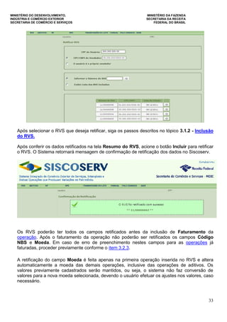 MINISTÉRIO DO DESENVOLVIMENTO, MINISTÉRIO DA FAZENDA
INDÚSTRIA E COMÉRCIO EXTERIOR SECRETARIA DA RECEITA
SECRETARIA DE COMÉRCIO E SERVIÇOS FEDERAL DO BRASIL
33
Após selecionar o RVS que deseja retificar, siga os passos descritos no tópico 3.1.2 - Inclusão
do RVS.
Após conferir os dados retificados na tela Resumo do RVS, acione o botão Incluir para retificar
o RVS. O Sistema retornará mensagem de confirmação de retificação dos dados no Siscoserv.
Os RVS poderão ter todos os campos retificados antes da inclusão de Faturamento da
operação. Após o faturamento da operação não poderão ser retificados os campos Código
NBS e Moeda. Em caso de erro de preenchimento nestes campos para as operações já
faturadas, proceder previamente conforme o item 3.2.3.
A retificação do campo Moeda é feita apenas na primeira operação inserida no RVS e altera
automaticamente a moeda das demais operações, inclusive das operações de aditivos. Os
valores previamente cadastrados serão mantidos, ou seja, o sistema não faz conversão de
valores para a nova moeda selecionada, devendo o usuário efetuar os ajustes nos valores, caso
necessário.
 
