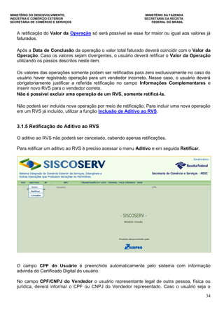 MINISTÉRIO DO DESENVOLVIMENTO, MINISTÉRIO DA FAZENDA
INDÚSTRIA E COMÉRCIO EXTERIOR SECRETARIA DA RECEITA
SECRETARIA DE COMÉRCIO E SERVIÇOS FEDERAL DO BRASIL
34
A retificação do Valor da Operação só será possível se esse for maior ou igual aos valores já
faturados.
Após a Data de Conclusão da operação o valor total faturado deverá coincidir com o Valor da
Operação. Caso os valores sejam divergentes, o usuário deverá retificar o Valor da Operação
utilizando os passos descritos neste item.
Os valores das operações somente podem ser retificados para zero exclusivamente no caso do
usuário haver registrado operação para um vendedor incorreto. Nesse caso, o usuário deverá
obrigatoriamente justificar a referida retificação no campo Informações Complementares e
inserir novo RVS para o vendedor correto.
Não é possível excluir uma operação de um RVS, somente retificá-la.
Não poderá ser incluída nova operação por meio de retificação. Para incluir uma nova operação
em um RVS já incluído, utilizar a função Inclusão de Aditivo ao RVS.
3.1.5 Retificação do Aditivo ao RVS
O aditivo ao RVS não poderá ser cancelado, cabendo apenas retificações.
Para retificar um aditivo ao RVS é preciso acessar o menu Aditivo e em seguida Retificar.
O campo CPF do Usuário é preenchido automaticamente pelo sistema com informação
advinda do Certificado Digital do usuário.
No campo CPF/CNPJ do Vendedor o usuário representante legal de outra pessoa, física ou
jurídica, deverá informar o CPF ou CNPJ do Vendedor representado. Caso o usuário seja o
 