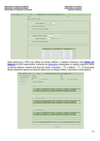 MINISTÉRIO DO DESENVOLVIMENTO, MINISTÉRIO DA FAZENDA
INDÚSTRIA E COMÉRCIO EXTERIOR SECRETARIA DA RECEITA
SECRETARIA DE COMÉRCIO E SERVIÇOS FEDERAL DO BRASIL
36
Após selecionar o RVS cujo aditivo se deseja retificar, o sistema mostrará a tela Dados do
Negócio do RVS selecionado, indicando as operações cadastradas no registro original e todos
os termos aditivos. Haverá dois tipos de ícones: Visualizar - e Alterar - . O ícone para
alterar aparecerá apenas ao lado do aditivo que se deseja retificar, informado na tela anterior.
 