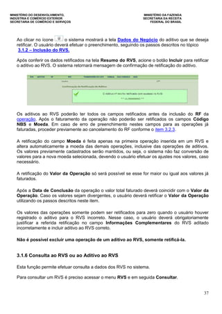 MINISTÉRIO DO DESENVOLVIMENTO, MINISTÉRIO DA FAZENDA
INDÚSTRIA E COMÉRCIO EXTERIOR SECRETARIA DA RECEITA
SECRETARIA DE COMÉRCIO E SERVIÇOS FEDERAL DO BRASIL
37
Ao clicar no ícone o sistema mostrará a tela Dados do Negócio do aditivo que se deseja
retificar. O usuário deverá efetuar o preenchimento, seguindo os passos descritos no tópico
3.1.2 – Inclusão do RVS.
Após conferir os dados retificados na tela Resumo do RVS, acione o botão Incluir para retificar
o aditivo ao RVS. O sistema retornará mensagem de confirmação de retificação do aditivo.
Os aditivos ao RVS poderão ter todos os campos retificados antes da inclusão do RF da
operação. Após o faturamento da operação não poderão ser retificados os campos Código
NBS e Moeda. Em caso de erro de preenchimento nestes campos para as operações já
faturadas, proceder previamente ao cancelamento do RF conforme o item 3.2.3.
A retificação do campo Moeda é feita apenas na primeira operação inserida em um RVS e
altera automaticamente a moeda das demais operações, inclusive das operações de aditivos.
Os valores previamente cadastrados serão mantidos, ou seja, o sistema não faz conversão de
valores para a nova moeda selecionada, devendo o usuário efetuar os ajustes nos valores, caso
necessário.
A retificação do Valor da Operação só será possível se esse for maior ou igual aos valores já
faturados.
Após a Data de Conclusão da operação o valor total faturado deverá coincidir com o Valor da
Operação. Caso os valores sejam divergentes, o usuário deverá retificar o Valor da Operação
utilizando os passos descritos neste item.
Os valores das operações somente podem ser retificados para zero quando o usuário houver
registrado o aditivo para o RVS incorreto. Nesse caso, o usuário deverá obrigatoriamente
justificar a referida retificação no campo Informações Complementares do RVS aditado
incorretamente e incluir aditivo ao RVS correto.
Não é possível excluir uma operação de um aditivo ao RVS, somente retificá-la.
3.1.6 Consulta ao RVS ou ao Aditivo ao RVS
Esta função permite efetuar consulta a dados dos RVS no sistema.
Para consultar um RVS é preciso acessar o menu RVS e em seguida Consultar.
 