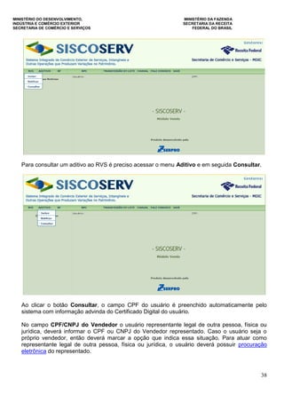 MINISTÉRIO DO DESENVOLVIMENTO, MINISTÉRIO DA FAZENDA
INDÚSTRIA E COMÉRCIO EXTERIOR SECRETARIA DA RECEITA
SECRETARIA DE COMÉRCIO E SERVIÇOS FEDERAL DO BRASIL
38
Para consultar um aditivo ao RVS é preciso acessar o menu Aditivo e em seguida Consultar.
Ao clicar o botão Consultar, o campo CPF do usuário é preenchido automaticamente pelo
sistema com informação advinda do Certificado Digital do usuário.
No campo CPF/CNPJ do Vendedor o usuário representante legal de outra pessoa, física ou
jurídica, deverá informar o CPF ou CNPJ do Vendedor representado. Caso o usuário seja o
próprio vendedor, então deverá marcar a opção que indica essa situação. Para atuar como
representante legal de outra pessoa, física ou jurídica, o usuário deverá possuir procuração
eletrônica do representado.
 