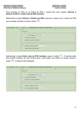MINISTÉRIO DO DESENVOLVIMENTO, MINISTÉRIO DA FAZENDA
INDÚSTRIA E COMÉRCIO EXTERIOR SECRETARIA DA RECEITA
SECRETARIA DE COMÉRCIO E SERVIÇOS FEDERAL DO BRASIL
39
Para consultar um RVS ou um Aditivo ao RVS, o usuário tem como opções: Informar o
Número do RVS ou Exibir Lista de RVS Incluídos.
Selecionada a opção Informar o Número do RVS, preencha o campo com o número do RVS
que se deseja consultar e acione o botão .
Selecionada a opção Exibir Lista de RVS Incluídos, acione o botão . O sistema exibe
lista de RVS incluídos, do mais recente para o mais antigo, nos últimos 12 meses. Acione o
botão , à direita do RVS desejado.
 