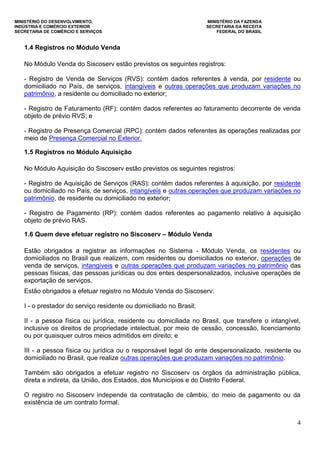 MINISTÉRIO DO DESENVOLVIMENTO, MINISTÉRIO DA FAZENDA
INDÚSTRIA E COMÉRCIO EXTERIOR SECRETARIA DA RECEITA
SECRETARIA DE COMÉRCIO E SERVIÇOS FEDERAL DO BRASIL
4
1.4 Registros no Módulo Venda
No Módulo Venda do Siscoserv estão previstos os seguintes registros:
- Registro de Venda de Serviços (RVS): contém dados referentes à venda, por residente ou
domiciliado no País, de serviços, intangíveis e outras operações que produzam variações no
patrimônio, a residente ou domiciliado no exterior;
- Registro de Faturamento (RF): contém dados referentes ao faturamento decorrente de venda
objeto de prévio RVS; e
- Registro de Presença Comercial (RPC): contém dados referentes às operações realizadas por
meio de Presença Comercial no Exterior.
1.5 Registros no Módulo Aquisição
No Módulo Aquisição do Siscoserv estão previstos os seguintes registros:
- Registro de Aquisição de Serviços (RAS): contém dados referentes à aquisição, por residente
ou domiciliado no País, de serviços, intangíveis e outras operações que produzam variações no
patrimônio, de residente ou domiciliado no exterior;
- Registro de Pagamento (RP): contém dados referentes ao pagamento relativo à aquisição
objeto de prévio RAS.
1.6 Quem deve efetuar registro no Siscoserv – Módulo Venda
Estão obrigados a registrar as informações no Sistema - Módulo Venda, os residentes ou
domiciliados no Brasil que realizem, com residentes ou domiciliados no exterior, operações de
venda de serviços, intangíveis e outras operações que produzam variações no patrimônio das
pessoas físicas, das pessoas jurídicas ou dos entes despersonalizados, inclusive operações de
exportação de serviços.
Estão obrigados a efetuar registro no Módulo Venda do Siscoserv:
I - o prestador do serviço residente ou domiciliado no Brasil;
II - a pessoa física ou jurídica, residente ou domiciliada no Brasil, que transfere o intangível,
inclusive os direitos de propriedade intelectual, por meio de cessão, concessão, licenciamento
ou por quaisquer outros meios admitidos em direito; e
III - a pessoa física ou jurídica ou o responsável legal do ente despersonalizado, residente ou
domiciliado no Brasil, que realize outras operações que produzam variações no patrimônio.
Também são obrigados a efetuar registro no Siscoserv os órgãos da administração pública,
direta e indireta, da União, dos Estados, dos Municípios e do Distrito Federal.
O registro no Siscoserv independe da contratação de câmbio, do meio de pagamento ou da
existência de um contrato formal.
 