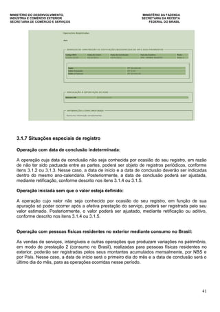 MINISTÉRIO DO DESENVOLVIMENTO, MINISTÉRIO DA FAZENDA
INDÚSTRIA E COMÉRCIO EXTERIOR SECRETARIA DA RECEITA
SECRETARIA DE COMÉRCIO E SERVIÇOS FEDERAL DO BRASIL
41
3.1.7 Situações especiais de registro
Operação com data de conclusão indeterminada:
A operação cuja data de conclusão não seja conhecida por ocasião do seu registro, em razão
de não ter sido pactuada entre as partes, poderá ser objeto de registros periódicos, conforme
itens 3.1.2 ou 3.1.3. Nesse caso, a data de início e a data de conclusão deverão ser indicadas
dentro do mesmo ano-calendário. Posteriormente, a data de conclusão poderá ser ajustada,
mediante retificação, conforme descrito nos itens 3.1.4 ou 3.1.5.
Operação iniciada sem que o valor esteja definido:
A operação cujo valor não seja conhecido por ocasião do seu registro, em função de sua
apuração só poder ocorrer após a efetiva prestação do serviço, poderá ser registrada pelo seu
valor estimado. Posteriormente, o valor poderá ser ajustado, mediante retificação ou aditivo,
conforme descrito nos itens 3.1.4 ou 3.1.5.
Operação com pessoas físicas residentes no exterior mediante consumo no Brasil:
As vendas de serviços, intangíveis e outras operações que produzam variações no patrimônio,
em modo de prestação 2 (consumo no Brasil), realizadas para pessoas físicas residentes no
exterior, poderão ser registradas pelos seus montantes acumulados mensalmente, por NBS e
por País. Nesse caso, a data de início será o primeiro dia do mês e a data de conclusão será o
último dia do mês, para as operações ocorridas nesse período.
 