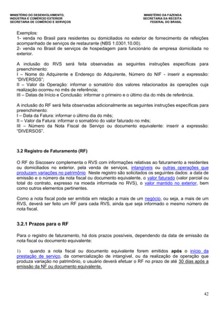 MINISTÉRIO DO DESENVOLVIMENTO, MINISTÉRIO DA FAZENDA
INDÚSTRIA E COMÉRCIO EXTERIOR SECRETARIA DA RECEITA
SECRETARIA DE COMÉRCIO E SERVIÇOS FEDERAL DO BRASIL
42
Exemplos:
1- venda no Brasil para residentes ou domiciliados no exterior de fornecimento de refeições
acompanhado de serviços de restaurante (NBS 1.0301.10.00).
2- venda no Brasil de serviços de hospedagem para funcionário de empresa domiciliada no
exterior.
A inclusão do RVS será feita observadas as seguintes instruções específicas para
preenchimento:
I – Nome do Adquirente e Endereço do Adquirente, Número do NIF - inserir a expressão:
“DIVERSOS”;
II – Valor da Operação: informar o somatório dos valores relacionados às operações cuja
realização ocorreu no mês de referência;
III – Datas de Início e Conclusão: informar o primeiro e o último dia do mês de referência.
A inclusão do RF será feita observadas adicionalmente as seguintes instruções específicas para
preenchimento:
I – Data da Fatura: informar o último dia do mês;
II – Valor da Fatura: informar o somatório do valor faturado no mês;
III – Número da Nota Fiscal de Serviço ou documento equivalente: inserir a expressão:
“DIVERSOS”.
3.2 Registro de Faturamento (RF)
O RF do Siscoserv complementa o RVS com informações relativas ao faturamento a residentes
ou domiciliados no exterior, pela venda de serviços, intangíveis ou outras operações que
produzam variações no patrimônio Neste registro são solicitados os seguintes dados: a data de
emissão e o número da nota fiscal ou documento equivalente, o valor faturado (valor parcial ou
total do contrato, expresso na moeda informada no RVS), o valor mantido no exterior, bem
como outros elementos pertinentes.
Como a nota fiscal pode ser emitida em relação a mais de um negócio, ou seja, a mais de um
RVS, deverá ser feito um RF para cada RVS, ainda que seja informado o mesmo número de
nota fiscal.
3.2.1 Prazos para o RF
Para o registro de faturamento, há dois prazos possíveis, dependendo da data de emissão da
nota fiscal ou documento equivalente:
1) quando a nota fiscal ou documento equivalente forem emitidos após o início da
prestação de serviço, da comercialização de intangível, ou da realização de operação que
produza variação no patrimônio, o usuário deverá efetuar o RF no prazo de até 30 dias após a
emissão da NF ou documento equivalente.
 