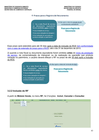 MINISTÉRIO DO DESENVOLVIMENTO, MINISTÉRIO DA FAZENDA
INDÚSTRIA E COMÉRCIO EXTERIOR SECRETARIA DA RECEITA
SECRETARIA DE COMÉRCIO E SERVIÇOS FEDERAL DO BRASIL
43
Esse prazo será estendido para até 30 dias após a data de inclusão do RVS (em conformidade
com o caso de extensão do prazo para o RVS), até o dia 31 de dezembro de 2013.
2) quando a nota fiscal ou documento equivalente forem emitidos antes do início da prestação
de serviço, da comercialização de intangível, ou da realização da operação que produza
variação no patrimônio, o usuário deverá efetuar o RF no prazo de até 30 dias após a inclusão
do RVS.
3.2.2 Inclusão do RF
A partir do Módulo Venda, no menu RF, há 3 funções: Incluir, Cancelar e Consultar.
 