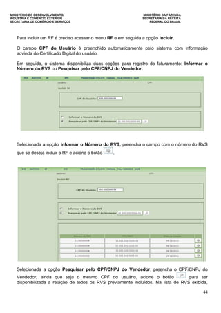 MINISTÉRIO DO DESENVOLVIMENTO, MINISTÉRIO DA FAZENDA
INDÚSTRIA E COMÉRCIO EXTERIOR SECRETARIA DA RECEITA
SECRETARIA DE COMÉRCIO E SERVIÇOS FEDERAL DO BRASIL
44
Para incluir um RF é preciso acessar o menu RF e em seguida a opção Incluir.
O campo CPF do Usuário é preenchido automaticamente pelo sistema com informação
advinda do Certificado Digital do usuário.
Em seguida, o sistema disponibiliza duas opções para registro do faturamento: Informar o
Número do RVS ou Pesquisar pelo CPF/CNPJ do Vendedor.
Selecionada a opção Informar o Número do RVS, preencha o campo com o número do RVS
que se deseja incluir o RF e acione o botão .
Selecionada a opção Pesquisar pelo CPF/CNPJ do Vendedor, preencha o CPF/CNPJ do
Vendedor, ainda que seja o mesmo CPF do usuário, acione o botão para ser
disponibilizada a relação de todos os RVS previamente incluídos. Na lista de RVS exibida,
 