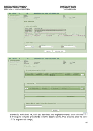MINISTÉRIO DO DESENVOLVIMENTO, MINISTÉRIO DA FAZENDA
INDÚSTRIA E COMÉRCIO EXTERIOR SECRETARIA DA RECEITA
SECRETARIA DE COMÉRCIO E SERVIÇOS FEDERAL DO BRASIL
46
e) antes da inclusão do RF, caso seja detectado erro de preenchimento, clicar no ícone
à direita para corrigi-lo, procedendo conforme descrito acima. Para excluí-lo, clicar no ícone
à esquerda do campo;
 