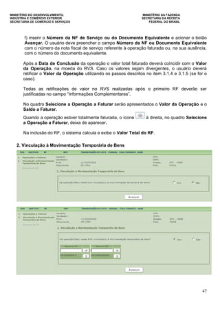 MINISTÉRIO DO DESENVOLVIMENTO, MINISTÉRIO DA FAZENDA
INDÚSTRIA E COMÉRCIO EXTERIOR SECRETARIA DA RECEITA
SECRETARIA DE COMÉRCIO E SERVIÇOS FEDERAL DO BRASIL
47
f) inserir o Número da NF de Serviço ou do Documento Equivalente e acionar o botão
Avançar. O usuário deve preencher o campo Número da NF ou Documento Equivalente
com o número da nota fiscal de serviço referente à operação faturada ou, na sua ausência,
com o número do documento equivalente.
Após a Data de Conclusão da operação o valor total faturado deverá coincidir com o Valor
da Operação, na moeda do RVS. Caso os valores sejam divergentes, o usuário deverá
retificar o Valor da Operação utilizando os passos descritos no item 3.1.4 e 3.1.5 (se for o
caso).
Todas as retificações de valor no RVS realizadas após o primeiro RF deverão ser
justificadas no campo “Informações Complementares”.
No quadro Selecione a Operação a Faturar serão apresentados o Valor da Operação e o
Saldo a Faturar.
Quando a operação estiver totalmente faturada, o ícone à direita, no quadro Selecione
a Operação a Faturar, deixa de aparecer.
Na inclusão do RF, o sistema calcula e exibe o Valor Total do RF.
2. Vinculação à Movimentação Temporária de Bens
 