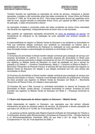 MINISTÉRIO DO DESENVOLVIMENTO, MINISTÉRIO DA FAZENDA
INDÚSTRIA E COMÉRCIO EXTERIOR SECRETARIA DA RECEITA
SECRETARIA DE COMÉRCIO E SERVIÇOS FEDERAL DO BRASIL
5
Também deverão ser registradas as operações de venda de serviços, intangíveis e demais
operações, iniciadas e não concluídas antes das datas constantes do Anexo Único da Portaria
Conjunta nº 1.908, de 19 de julho de 2012 . Para essas operações deverá ser registrada como
data de início, aquela indicada no retrocitado Anexo Único, por capítulo da NBS, e como valor
da operação, o saldo remanescente a faturar.
As operações iniciadas e concluídas antes das datas constantes do Anexo Único retrocitado
não deverão ser registradas, independentemente de terem sido ou não faturadas.
Não poderão ser registradas operações previamente ao início da prestação do serviço, da
transferência do intangível ou da realização de outra operação que produza variação no
patrimônio.
A responsabilidade do registro no Módulo Venda do Siscoserv é do residente ou domiciliado no
País que mantenha relação contratual com residente ou domiciliado no exterior para a
prestação de serviço, transferência de intangível ou realização de outra operação, ainda que
essa transação preveja a subcontratação de residente ou domiciliado no País.
Exemplos:
(1) Empresa (A) domiciliada no Brasil mantém relação contratual para prestação de serviço com
empresa domiciliada no exterior (C) e subcontrata empresa (B) domiciliada no Brasil para
prestação de serviço pertinente à relação contratual de (A) com (C). Empresa (A) deve proceder
aos registros no Módulo Venda do Siscoserv no modo de prestação em que o serviço for
prestado a (C) (Modo 1 – Comércio Transfronteiriço, Modo 2 – Consumo no Brasil ou Modo 4 –
Movimento Temporário de Pessoas Físicas). A empresa (B) não deve proceder aos registros no
Módulo Venda do Siscoserv em relação a sua relação contratual com (A), pois ambas são
domiciliadas no Brasil.
(2) Empresa (A) domiciliada no Brasil mantém relação contratual para prestação de serviço com
empresa domiciliada no exterior, mediante movimentação temporária de profissionais. Empresa
(A) deve proceder aos registros no Módulo Venda do Siscoserv em Modo 4 – Movimento
Temporário de Pessoa Física, em relação a essa operação.
(3) Empresa (B) que é filial, sucursal ou controlada domiciliada no exterior de Empresa (A)
domiciliada no Brasil presta serviço à empresa domiciliada no exterior. Empresa (A) deve
proceder aos registros no Módulo Venda do Siscoserv em Modo 3 – Presença Comercial no
Exterior.
1.7 Quem está dispensado de efetuar registro no Siscoserv – Módulo Venda
Estão dispensadas do registro no Siscoserv, nas operações que não tenham utilizado
mecanismos de apoio ao comércio exterior de serviços, de intangíveis e demais operações de
que trata o art. 26 da Lei no 12.546, de 14 de dezembro de 2011:
I – as pessoas jurídicas optantes pelo Regime Especial Unificado de Arrecadação de Tributos e
Contribuições devidos pelas Microempresas e Empresas de Pequeno Porte – Simples Nacional
e os Microempreendedores Individuais (MEI) de que trata o §1o do artigo 18-A da Lei
Complementar no 123, de 14 de dezembro de 2006; e
 