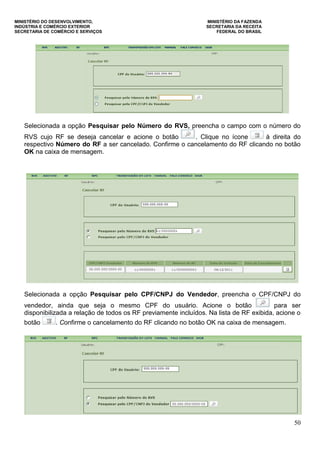 MINISTÉRIO DO DESENVOLVIMENTO, MINISTÉRIO DA FAZENDA
INDÚSTRIA E COMÉRCIO EXTERIOR SECRETARIA DA RECEITA
SECRETARIA DE COMÉRCIO E SERVIÇOS FEDERAL DO BRASIL
50
Selecionada a opção Pesquisar pelo Número do RVS, preencha o campo com o número do
RVS cujo RF se deseja cancelar e acione o botão . Clique no ícone à direita do
respectivo Número do RF a ser cancelado. Confirme o cancelamento do RF clicando no botão
OK na caixa de mensagem.
Selecionada a opção Pesquisar pelo CPF/CNPJ do Vendedor, preencha o CPF/CNPJ do
vendedor, ainda que seja o mesmo CPF do usuário. Acione o botão para ser
disponibilizada a relação de todos os RF previamente incluídos. Na lista de RF exibida, acione o
botão . Confirme o cancelamento do RF clicando no botão OK na caixa de mensagem.
 