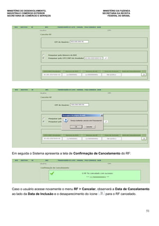 MINISTÉRIO DO DESENVOLVIMENTO, MINISTÉRIO DA FAZENDA
INDÚSTRIA E COMÉRCIO EXTERIOR SECRETARIA DA RECEITA
SECRETARIA DE COMÉRCIO E SERVIÇOS FEDERAL DO BRASIL
51
Em seguida o Sistema apresenta a tela de Confirmação de Cancelamento do RF:
Caso o usuário acesse novamente o menu RF > Cancelar, observará a Data de Cancelamento
ao lado da Data de Inclusão e o desaparecimento do ícone para o RF cancelado.
 