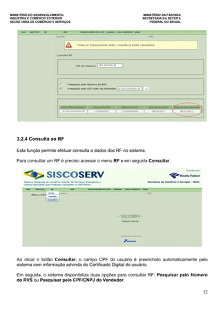 MINISTÉRIO DO DESENVOLVIMENTO, MINISTÉRIO DA FAZENDA
INDÚSTRIA E COMÉRCIO EXTERIOR SECRETARIA DA RECEITA
SECRETARIA DE COMÉRCIO E SERVIÇOS FEDERAL DO BRASIL
52
3.2.4 Consulta ao RF
Esta função permite efetuar consulta a dados dos RF no sistema.
Para consultar um RF é preciso acessar o menu RF e em seguida Consultar.
Ao clicar o botão Consultar, o campo CPF do usuário é preenchido automaticamente pelo
sistema com informação advinda do Certificado Digital do usuário.
Em seguida, o sistema disponibiliza duas opções para consultar RF: Pesquisar pelo Número
do RVS ou Pesquisar pelo CPF/CNPJ do Vendedor.
 