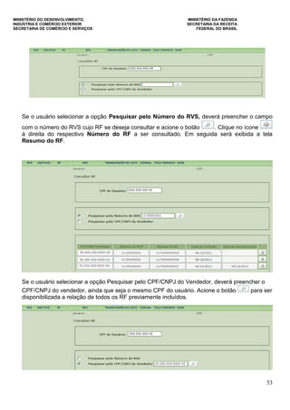 MINISTÉRIO DO DESENVOLVIMENTO, MINISTÉRIO DA FAZENDA
INDÚSTRIA E COMÉRCIO EXTERIOR SECRETARIA DA RECEITA
SECRETARIA DE COMÉRCIO E SERVIÇOS FEDERAL DO BRASIL
53
Se o usuário selecionar a opção Pesquisar pelo Número do RVS, deverá preencher o campo
com o número do RVS cujo RF se deseja consultar e acione o botão . Clique no ícone
à direita do respectivo Número do RF a ser consultado. Em seguida será exibida a tela
Resumo do RF.
Se o usuário selecionar a opção Pesquisar pelo CPF/CNPJ do Vendedor, deverá preencher o
CPF/CNPJ do vendedor, ainda que seja o mesmo CPF do usuário. Acione o botão para ser
disponibilizada a relação de todos os RF previamente incluídos.
 