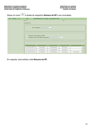 MINISTÉRIO DO DESENVOLVIMENTO, MINISTÉRIO DA FAZENDA
INDÚSTRIA E COMÉRCIO EXTERIOR SECRETARIA DA RECEITA
SECRETARIA DE COMÉRCIO E SERVIÇOS FEDERAL DO BRASIL
54
Clique no ícone à direita do respectivo Número do RF a ser consultado.
Em seguida, será exibida a tela Resumo do RF.
 
