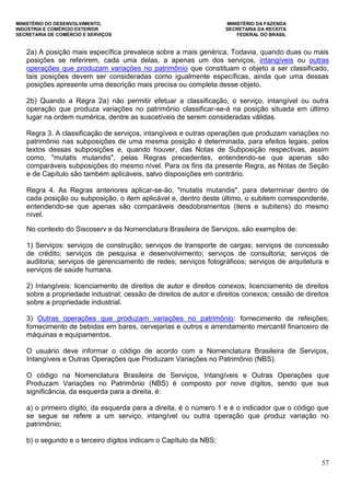 MINISTÉRIO DO DESENVOLVIMENTO, MINISTÉRIO DA FAZENDA
INDÚSTRIA E COMÉRCIO EXTERIOR SECRETARIA DA RECEITA
SECRETARIA DE COMÉRCIO E SERVIÇOS FEDERAL DO BRASIL
57
2a) A posição mais específica prevalece sobre a mais genérica. Todavia, quando duas ou mais
posições se referirem, cada uma delas, a apenas um dos serviços, intangíveis ou outras
operações que produzam variações no patrimônio que constituam o objeto a ser classificado,
tais posições devem ser consideradas como igualmente específicas, ainda que uma dessas
posições apresente uma descrição mais precisa ou completa desse objeto.
2b) Quando a Regra 2a) não permitir efetuar a classificação, o serviço, intangível ou outra
operação que produza variações no patrimônio classificar-se-á na posição situada em último
lugar na ordem numérica, dentre as suscetíveis de serem consideradas válidas.
Regra 3. A classificação de serviços, intangíveis e outras operações que produzam variações no
patrimônio nas subposições de uma mesma posição é determinada, para efeitos legais, pelos
textos dessas subposições e, quando houver, das Notas de Subposição respectivas, assim
como, "mutatis mutandis", pelas Regras precedentes, entendendo-se que apenas são
comparáveis subposições do mesmo nível. Para os fins da presente Regra, as Notas de Seção
e de Capítulo são também aplicáveis, salvo disposições em contrário.
Regra 4. As Regras anteriores aplicar-se-ão, "mutatis mutandis", para determinar dentro de
cada posição ou subposição, o item aplicável e, dentro deste último, o subitem correspondente,
entendendo-se que apenas são comparáveis desdobramentos (itens e subitens) do mesmo
nível.
No contexto do Siscoserv e da Nomenclatura Brasileira de Serviços, são exemplos de:
1) Serviços: serviços de construção; serviços de transporte de cargas; serviços de concessão
de crédito; serviços de pesquisa e desenvolvimento; serviços de consultoria; serviços de
auditoria; serviços de gerenciamento de redes; serviços fotográficos; serviços de arquitetura e
serviços de saúde humana.
2) Intangíveis: licenciamento de direitos de autor e direitos conexos; licenciamento de direitos
sobre a propriedade industrial; cessão de direitos de autor e direitos conexos; cessão de direitos
sobre a propriedade industrial.
3) Outras operações que produzam variações no patrimônio: fornecimento de refeições;
fornecimento de bebidas em bares, cervejarias e outros e arrendamento mercantil financeiro de
máquinas e equipamentos.
O usuário deve informar o código de acordo com a Nomenclatura Brasileira de Serviços,
Intangíveis e Outras Operações que Produzam Variações no Patrimônio (NBS).
O código na Nomenclatura Brasileira de Serviços, Intangíveis e Outras Operações que
Produzam Variações no Patrimônio (NBS) é composto por nove dígitos, sendo que sua
significância, da esquerda para a direita, é:
a) o primeiro dígito, da esquerda para a direita, é o número 1 e é o indicador que o código que
se segue se refere a um serviço, intangível ou outra operação que produz variação no
patrimônio;
b) o segundo e o terceiro dígitos indicam o Capítulo da NBS;
 