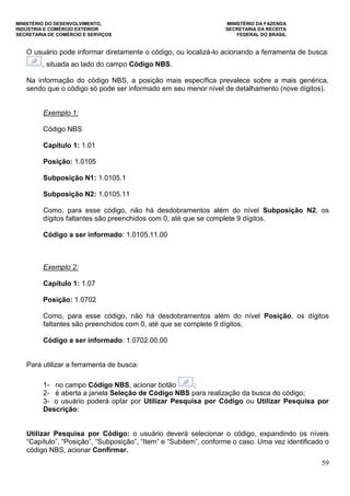 MINISTÉRIO DO DESENVOLVIMENTO, MINISTÉRIO DA FAZENDA
INDÚSTRIA E COMÉRCIO EXTERIOR SECRETARIA DA RECEITA
SECRETARIA DE COMÉRCIO E SERVIÇOS FEDERAL DO BRASIL
59
O usuário pode informar diretamente o código, ou localizá-lo acionando a ferramenta de busca:
, situada ao lado do campo Código NBS.
Na informação do código NBS, a posição mais específica prevalece sobre a mais genérica,
sendo que o código só pode ser informado em seu menor nível de detalhamento (nove dígitos).
Exemplo 1:
Código NBS
Capítulo 1: 1.01
Posição: 1.0105
Subposição N1: 1.0105.1
Subposição N2: 1.0105.11
Como, para esse código, não há desdobramentos além do nível Subposição N2, os
dígitos faltantes são preenchidos com 0, até que se complete 9 dígitos.
Código a ser informado: 1.0105.11.00
Exemplo 2:
Capítulo 1: 1.07
Posição: 1.0702
Como, para esse código, não há desdobramentos além do nível Posição, os dígitos
faltantes são preenchidos com 0, até que se complete 9 dígitos.
Código a ser informado: 1.0702.00.00
Para utilizar a ferramenta de busca:
1- no campo Código NBS, acionar botão ;
2- é aberta a janela Seleção de Código NBS para realização da busca do código;
3- o usuário poderá optar por Utilizar Pesquisa por Código ou Utilizar Pesquisa por
Descrição:
Utilizar Pesquisa por Código: o usuário deverá selecionar o código, expandindo os níveis
“Capítulo”, “Posição”, “Subposição”, “Item” e “Subitem”, conforme o caso. Uma vez identificado o
código NBS, acionar Confirmar.
 