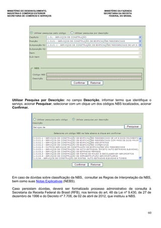 MINISTÉRIO DO DESENVOLVIMENTO, MINISTÉRIO DA FAZENDA
INDÚSTRIA E COMÉRCIO EXTERIOR SECRETARIA DA RECEITA
SECRETARIA DE COMÉRCIO E SERVIÇOS FEDERAL DO BRASIL
60
Utilizar Pesquisa por Descrição: no campo Descrição, informar termo que identifique o
serviço, acionar Pesquisar, selecionar com um clique um dos códigos NBS localizados, acionar
Confirmar.
Em caso de dúvidas sobre classificação da NBS, consultar as Regras de Interpretação da NBS,
bem como suas Notas Explicativas (NEBS).
Caso persistam dúvidas, deverá ser formalizado processo administrativo de consulta à
Secretaria da Receita Federal do Brasil (RFB), nos termos do art. 48 da Lei nº 9.430, de 27 de
dezembro de 1996 e do Decreto nº 7.708, de 02 de abril de 2012, que instituiu a NBS.
 