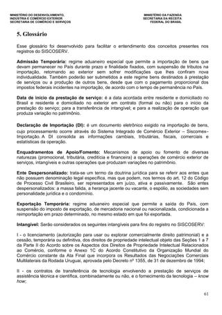 MINISTÉRIO DO DESENVOLVIMENTO, MINISTÉRIO DA FAZENDA
INDÚSTRIA E COMÉRCIO EXTERIOR SECRETARIA DA RECEITA
SECRETARIA DE COMÉRCIO E SERVIÇOS FEDERAL DO BRASIL
61
5. Glossário
Esse glossário foi desenvolvido para facilitar o entendimento dos conceitos presentes nos
registros do SISCOSERV.
Admissão Temporária: regime aduaneiro especial que permite a importação de bens que
devam permanecer no País durante prazo e finalidade fixados, com suspensão de tributos na
importação, retornando ao exterior sem sofrer modificações que lhes confiram nova
individualidade. Também poderão ser submetidos a este regime bens destinados à prestação
de serviços ou a produção de outros bens, desde que com o pagamento proporcional dos
impostos federais incidentes na importação, de acordo com o tempo de permanência no País.
Data de início da prestação de serviço: é a data acordada entre residente e domiciliado no
Brasil e residente e domiciliado no exterior em contrato (formal ou não) para o início da
prestação do serviço; para a transferência de intangível; e para a realização de operação que
produza variação no patrimônio.
Declaração de Importação (DI): é um documento eletrônico exigido na importação de bens,
cujo processamento ocorre através do Sistema Integrado de Comércio Exterior – Siscomex–
Importação. A DI consolida as informações cambiais, tributárias, fiscais, comerciais e
estatísticas da operação.
Enquadramentos de Apoio/Fomento: Mecanismos de apoio ou fomento de diversas
naturezas (promocional, tributária, creditícia e financeira) a operações de comércio exterior de
serviços, intangíveis e outras operações que produzam variações no patrimônio.
Ente Despersonalizado: trata-se um termo da doutrina jurídica para se referir aos entes que
não possuem denominação legal específica, mas que podem, nos termos do art. 12 do Código
de Processo Civil Brasileiro, ser representados em juízo, ativa e passivamente. São entes
despersonalizados: a massa falida, a herança jacente ou vacante, o espólio, as sociedades sem
personalidade jurídica e o condomínio.
Exportação Temporária: regime aduaneiro especial que permite a saída do País, com
suspensão do imposto de exportação, de mercadoria nacional ou nacionalizada, condicionada a
reimportação em prazo determinado, no mesmo estado em que foi exportada.
Intangível: Serão considerados os seguintes intangíveis para fins do registro no SISCOSERV:
I - o licenciamento (autorização para usar ou explorar comercialmente direito patrimonial) e a
cessão, temporária ou definitiva, dos direitos de propriedade intelectual objeto das Seções 1 a 7
da Parte II do Acordo sobre os Aspectos dos Direitos de Propriedade Intelectual Relacionados
ao Comércio, conforme o Anexo 1C do Acordo Constitutivo da Organização Mundial do
Comércio constante da Ata Final que incorpora os Resultados das Negociações Comerciais
Multilaterais da Rodada Uruguai, aprovada pelo Decreto nº 1355, de 31 de dezembro de 1994;
II - os contratos de transferência de tecnologia envolvendo a prestação de serviços de
assistência técnica e científica, combinadamente ou não, e o fornecimento da tecnologia – know
how;
 