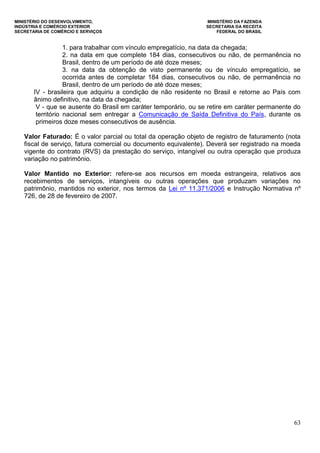 MINISTÉRIO DO DESENVOLVIMENTO, MINISTÉRIO DA FAZENDA
INDÚSTRIA E COMÉRCIO EXTERIOR SECRETARIA DA RECEITA
SECRETARIA DE COMÉRCIO E SERVIÇOS FEDERAL DO BRASIL
63
1. para trabalhar com vínculo empregatício, na data da chegada;
2. na data em que complete 184 dias, consecutivos ou não, de permanência no
Brasil, dentro de um período de até doze meses;
3. na data da obtenção de visto permanente ou de vínculo empregatício, se
ocorrida antes de completar 184 dias, consecutivos ou não, de permanência no
Brasil, dentro de um período de até doze meses;
IV - brasileira que adquiriu a condição de não residente no Brasil e retorne ao País com
ânimo definitivo, na data da chegada;
V - que se ausente do Brasil em caráter temporário, ou se retire em caráter permanente do
território nacional sem entregar a Comunicação de Saída Definitiva do País, durante os
primeiros doze meses consecutivos de ausência.
Valor Faturado: É o valor parcial ou total da operação objeto de registro de faturamento (nota
fiscal de serviço, fatura comercial ou documento equivalente). Deverá ser registrado na moeda
vigente do contrato (RVS) da prestação do serviço, intangível ou outra operação que produza
variação no patrimônio.
Valor Mantido no Exterior: refere-se aos recursos em moeda estrangeira, relativos aos
recebimentos de serviços, intangíveis ou outras operações que produzam variações no
patrimônio, mantidos no exterior, nos termos da Lei nº 11.371/2006 e Instrução Normativa nº
726, de 28 de fevereiro de 2007.
 