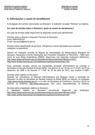 MINISTÉRIO DO DESENVOLVIMENTO, MINISTÉRIO DA FAZENDA
INDÚSTRIA E COMÉRCIO EXTERIOR SECRETARIA DA RECEITA
SECRETARIA DE COMÉRCIO E SERVIÇOS FEDERAL DO BRASIL
64
6. Informações e canais de atendimento
A divulgação de eventos relacionados ao Siscoserv é realizada na seção “Notícias” do sistema.
Em caso de dúvidas sobre o Siscoserv, quais os canais de atendimento?
Em caso de dúvidas estão disponíveis os seguintes canais para atendimento:
Dúvidas sobre o Acesso e Aspectos Técnicos do Siscoserv:
Fone: 0800-9782331
Email: css.serpro@serpro.gov.br
Dúvidas sobre classificação de serviços, intangíveis e outras operações que produzam
variações no patrimônio:
Deverá ser realizada consulta às Regras de Interpretação da Nomenclatura Brasileira de
Serviços, Intangíveis e Outras Operações que Produzam Variações no Patrimônio – NBS, bem
como às suas Notas Explicativas (NEBS), disponíveis nos seguintes endereços eletrônicos:
http://www.desenvolvimento.gov.br/sitio/interna/interna.php?area=4&menu=3412 .
http://www.receita.fazenda.gov.br/Legislacao/LegisAssunto/siscoserv.htm
Caso persistam dúvidas, deverá ser formalizado processo administrativo de consulta à
Secretaria da Receita Federal do Brasil (RFB), nos termos do art. 48 da Lei nº 9.430, de 27 de
dezembro de 1996 e do Decreto nº 7.708, de 02 de abril de 2012, que instituiu a NBS.
Dúvidas sobre registro no Siscoserv:
Deverão ser consultados os Manuais Informatizados dos Módulos Venda e Aquisição do
Siscoserv no sítio da Secretaria da Receita Federal do Brasil (RFB) na Internet, no endereço
<http://www.receita.fazenda.gov.br> e no sítio da Secretaria de Comércio e Serviços (SCS) na
Internet, no endereço http://www.mdic.gov.br, bem como disponibilizados no Sistema.
Dúvidas sobre a legislação relativa ao Siscoserv:
A legislação relativa ao Siscoserv encontra-se disponível nos endereços:
http://www.desenvolvimento.gov.br/sitio/interna/interna.php?area=4&menu=2235
http://www.receita.fazenda.gov.br/Legislacao/LegisAssunto/siscoserv.htm
 